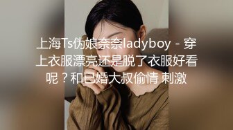 上海Ts伪娘奈奈ladyboy - 穿上衣服漂亮还是脱了衣服好看呢？和已婚大叔偷情 刺激