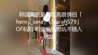 ✨韩国高质量黑丝高跟情侣「henry_sera」「sarah579」OF私拍 和腹肌猛男玩不插入挑战