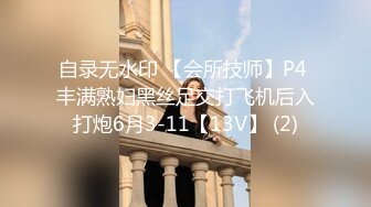 自录无水印 【会所技师】P4 丰满熟妇黑丝足交打飞机后入打炮6月3-11【13V】 (2)