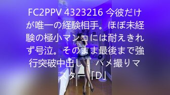 FC2PPV 4323216 今彼だけが唯一の経験相手。ほぼ未経験の極小マンコには耐えきれず号泣。そのまま最後まで強行突破中出し！ ハメ撮りマスター「D」