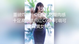 重磅炸弹！OF巨乳肥臀肉感十足高颜值网红Coser可萌可御网黄女神2