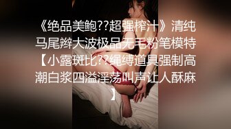 《绝品美鲍??超强榨汁》清纯马尾辫大波极品无毛粉笔模特【小露斑比??绳缚道具强制高潮白浆四溢淫荡叫声让人酥麻】