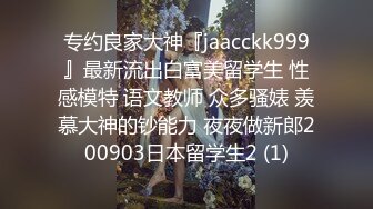 专约良家大神『jaacckk999』最新流出白富美留学生 性感模特 语文教师 众多骚婊 羡慕大神的钞能力 夜夜做新郎200903日本留学生2 (1)