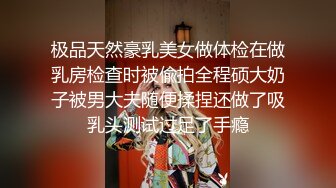 极品天然豪乳美女做体检在做乳房检查时被偸拍全程硕大奶子被男大夫随便揉捏还做了吸乳头测试过足了手瘾