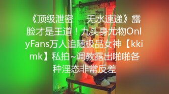 《顶级泄密㊙️无水速递》露脸才是王道！九头身尤物OnlyFans万人追随极品女神【kkimk】私拍~调教露出啪啪各种淫态非常反差